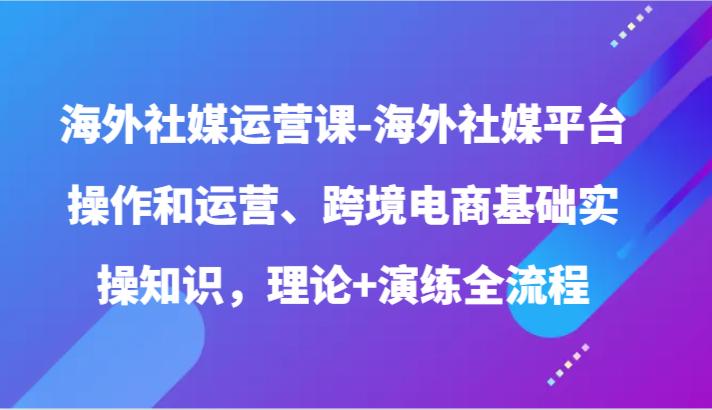 海外社媒运营课-海外社媒平台操作和运营、跨境电商基础实操知识，理论+演练全流程-副创网