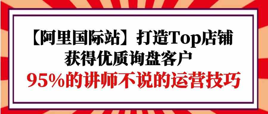 【阿里国际站】打造Top店铺-获得优质询盘客户，95%的讲师不说的运营技巧-副创网