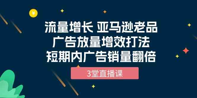 流量增长 亚马逊老品广告放量增效打法，短期内广告销量翻倍（3堂直播课）-副创网