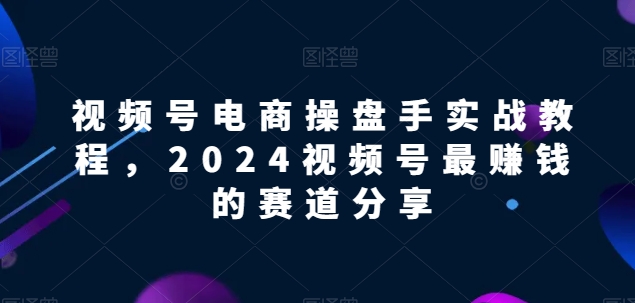 视频号电商实战教程，2024视频号最赚钱的赛道分享-副创网