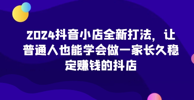 2024抖音小店全新打法，让普通人也能学会做一家长久稳定赚钱的抖店-副创网