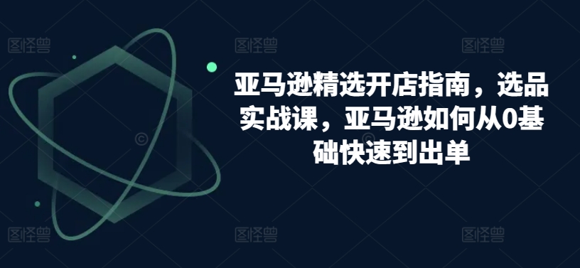 亚马逊精选开店指南，选品实战课，亚马逊如何从0基础快速到出单-副创网