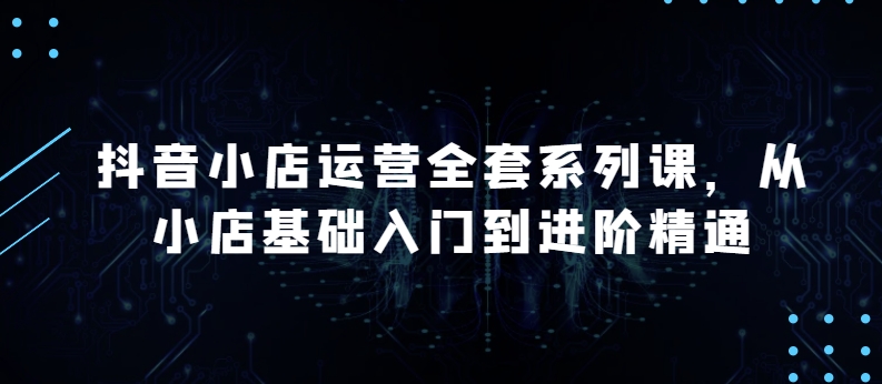 抖音小店运营全套系列课，全新升级，从小店基础入门到进阶精通，系统掌握月销百万小店的核心秘密-副创网