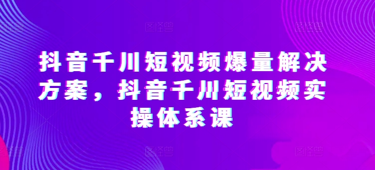 抖音千川短视频爆量解决方案，抖音千川短视频实操体系课-副创网