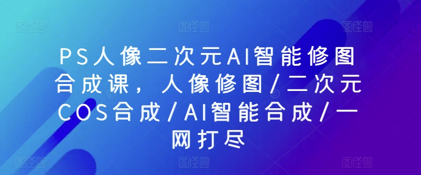 PS人像二次元AI智能修图合成课，人像修图/二次元COS合成/AI智能合成/一网打尽-副创网