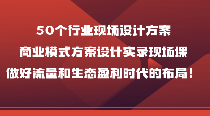 50个行业现场设计方案，商业模式方案设计实录现场课，做好流量和生态盈利时代的布局！-副创网