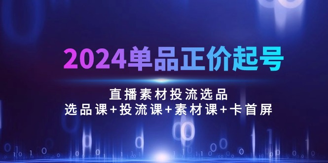 （10297期）2024单品正价起号，直播素材投流选品：选品课+投流课+素材课+卡首屏/100节-副创网