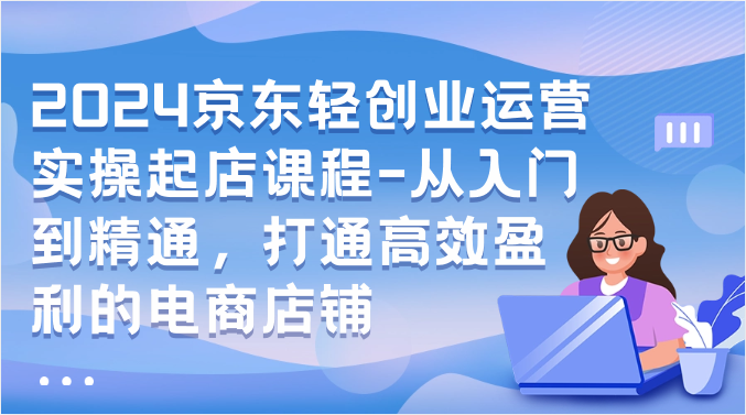 2024京东轻创业运营实操起店课程-从入门到精通，打通高效盈利的电商店铺-副创网