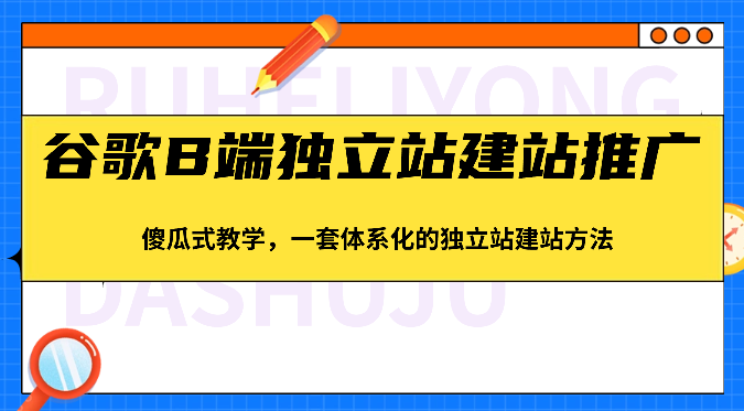 谷歌B端独立站建站推广，傻瓜式教学，一套体系化的独立站建站方法（83节）-副创网