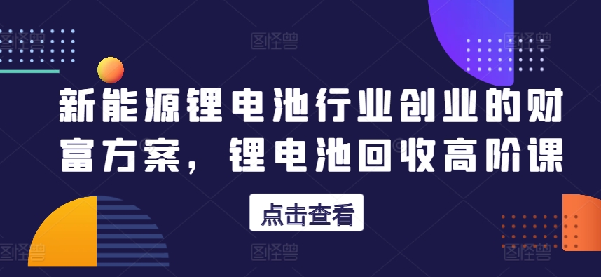 新能源锂电池行业创业的财富方案，锂电池回收高阶课-副创网