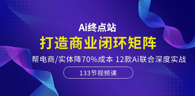 Ai终点站-打造商业闭环矩阵，帮电商/实体降70%成本，12款Ai联合深度实战-副创网