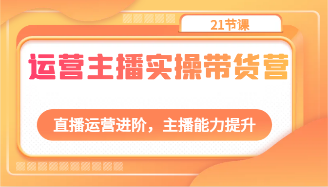 运营主播实操带货营：直播运营进阶，主播能力提升（21节课）-副创网