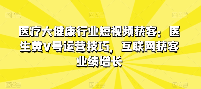 医疗大健康行业短视频获客：医生黄V号运营技巧，互联网获客业绩增长-副创网