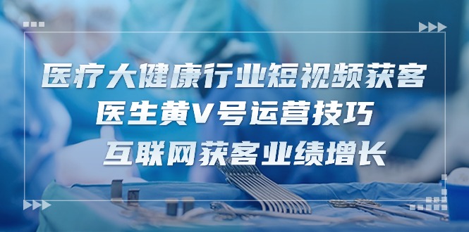 医疗大健康行业短视频获客：医生黄V号运营技巧 互联网获客业绩增长（15节）-副创网