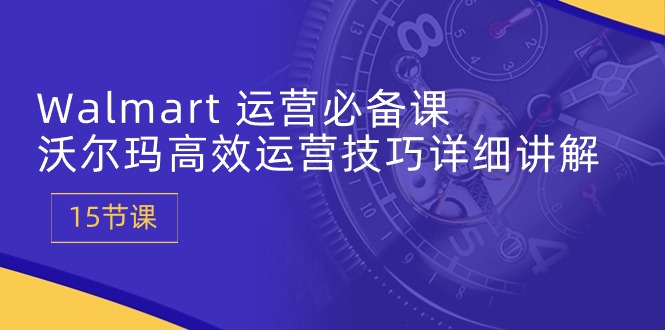 Walmart运营必备课：沃尔玛高效运营技巧详细讲解 (15节课)-副创网