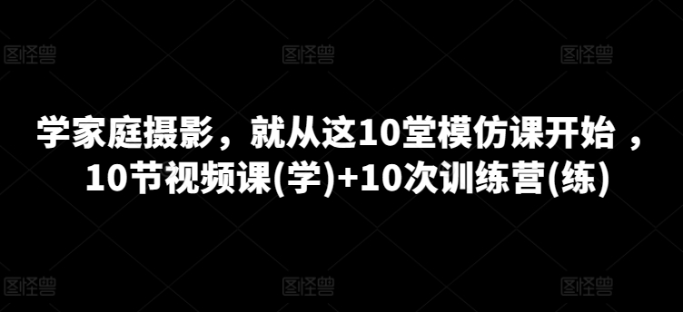 学家庭摄影，就从这10堂模仿课开始 ，10节视频课(学)+10次训练营(练)-副创网