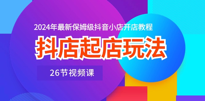 （10687期）抖店起店玩法，2024年最新保姆级抖音小店开店教程（26节视频课）-副创网