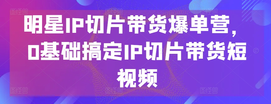 明星IP切片带货爆单营，0基础搞定IP切片带货短视频-副创网