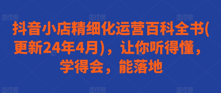 抖音小店精细化运营百科全书(更新24年4月)，让你听得懂，学得会，能落地-副创网