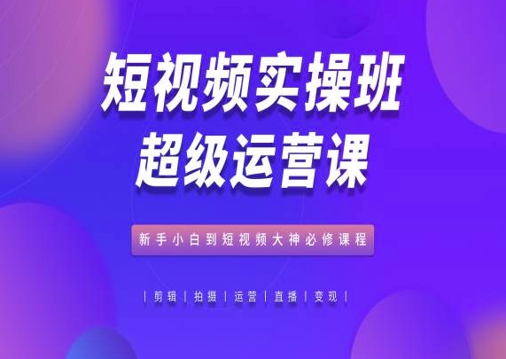 短视频实操班超级运营课，新手小白到短视频大神必修课程-副创网