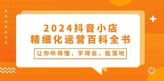 （10850期）2024抖音小店-精细化运营百科全书：让你听得懂，学得会，能落地（34节课）-副创网