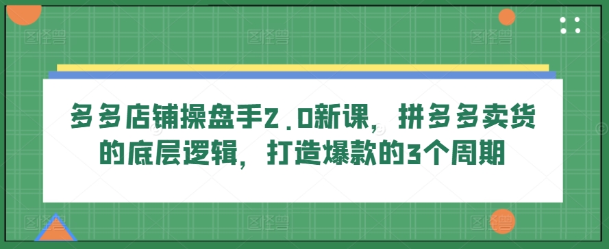 多多店铺操盘手2.0新课，拼多多卖货的底层逻辑，打造爆款的3个周期-副创网