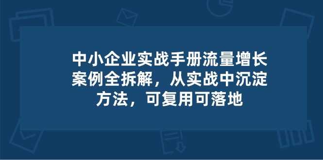 （10889期）中小 企业 实操手册-流量增长案例拆解，从实操中沉淀方法，可复用可落地-副创网