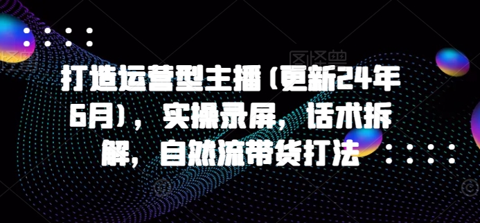 打造运营型主播(更新24年6月)，实操录屏，话术拆解，自然流带货打法-副创网