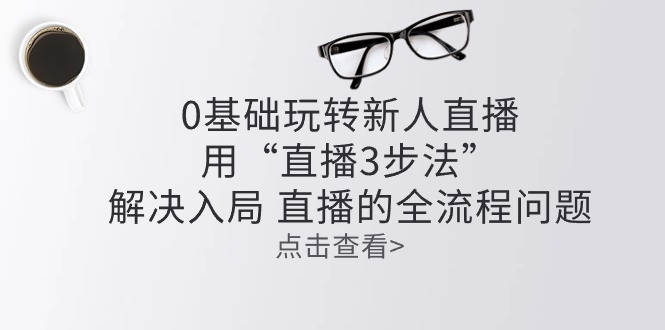 （10916期）零基础玩转新人直播：用“直播3步法”解决入局 直播全流程问题-副创网