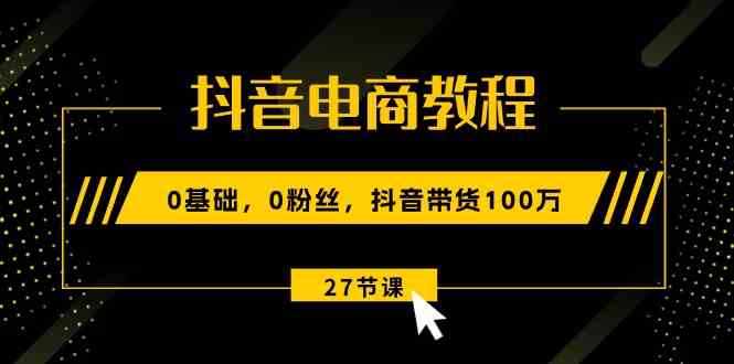 抖音电商教程：0基础，0粉丝，抖音带货100万（27节视频课）-副创网