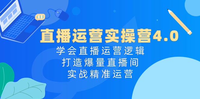 直播运营实操营4.0：学会直播运营逻辑打造爆量直播间，实战精准运营-副创网