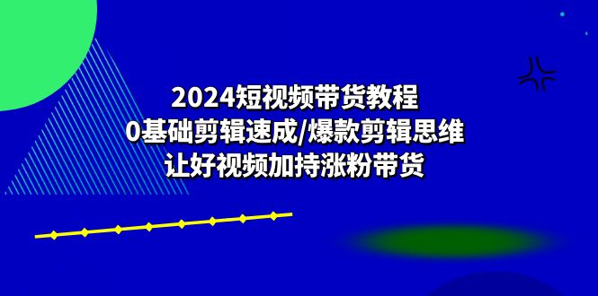 （10982期）2024短视频带货教程：0基础剪辑速成/爆款剪辑思维/让好视频加持涨粉带货-副创网