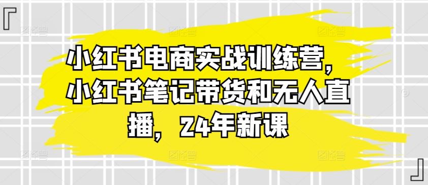 小红书电商实战训练营，小红书笔记带货和无人直播，24年新课-副创网