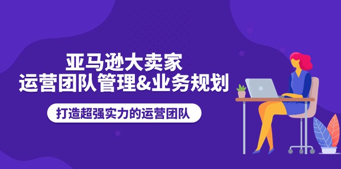 （11112期）亚马逊大卖家-运营团队管理&业务规划，打造超强实力的运营团队-副创网