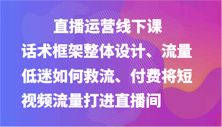 直播运营线下课-话术框架整体设计、流量低迷如何救流、付费将短视频流量打进直播间-副创网