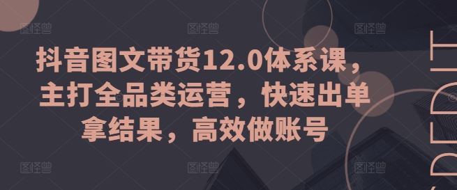 抖音图文带货12.0体系课，主打全品类运营，快速出单拿结果，高效做账号-副创网