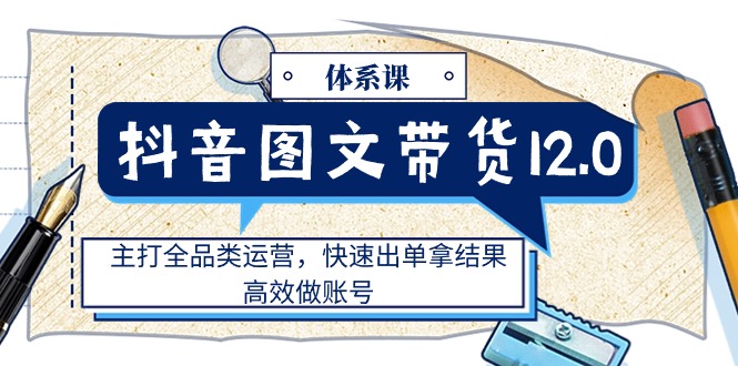 （11276期）抖音图文带货12.0体系课，主打全品类运营，快速出单拿结果，高效做账号-副创网