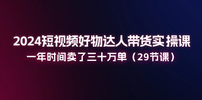 2024短视频好物达人带货实操课：一年时间卖了三十万单（29节课）-副创网