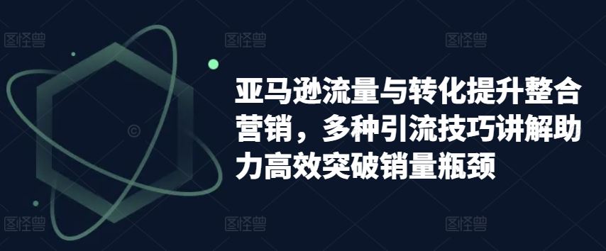 亚马逊流量与转化提升整合营销，多种引流技巧讲解助力高效突破销量瓶颈-副创网