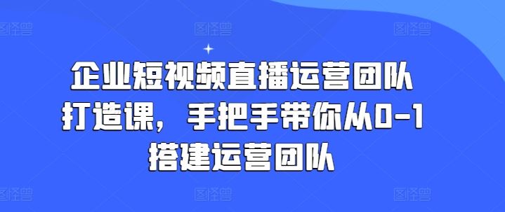 企业短视频直播运营团队打造课，手把手带你从0-1搭建运营团队-副创网