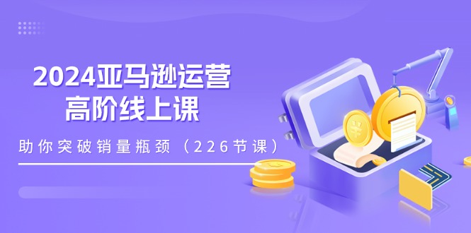 （11389期）2024亚马逊运营-高阶线上课，助你突破销量瓶颈（228节课）-副创网