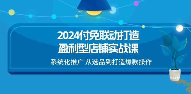 2024付免联动打造盈利型店铺实战课，系统化推广 从选品到打造爆款操作-副创网