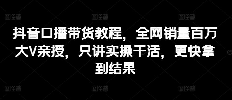 抖音口播带货教程，全网销量百万大V亲授，只讲实操干活，更快拿到结果-副创网