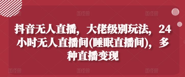 抖音无人直播，大佬级别玩法，24小时无人直播间(睡眠直播间)，多种直播变现【揭秘】-副创网