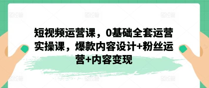 短视频运营课，0基础全套运营实操课，爆款内容设计+粉丝运营+内容变现-副创网