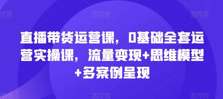 直播带货运营课，0基础全套运营实操课，流量变现+思维模型+多案例呈现-副创网