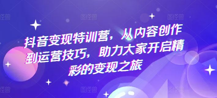 抖音变现特训营，从内容创作到运营技巧，助力大家开启精彩的变现之旅-副创网