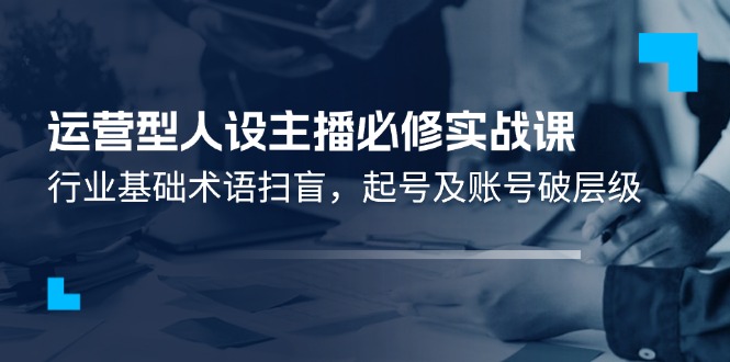 （11605期）运营型·人设主播必修实战课：行业基础术语扫盲，起号及账号破层级-副创网