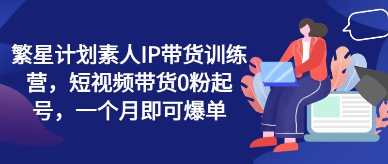 繁星计划素人IP带货训练营，短视频带货0粉起号，一个月即可爆单-副创网