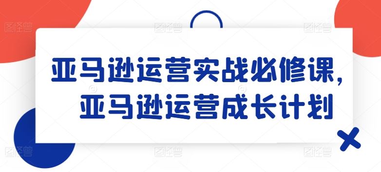 亚马逊运营实战必修课，亚马逊运营成长计划-副创网